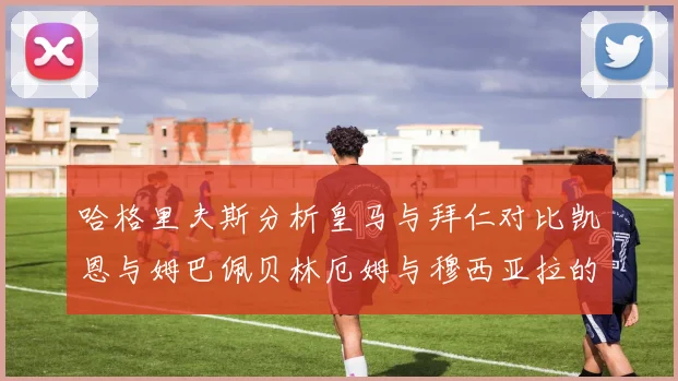 哈格里夫斯分析皇马与拜仁对比凯恩与姆巴佩贝林厄姆与穆西亚拉的实力差异