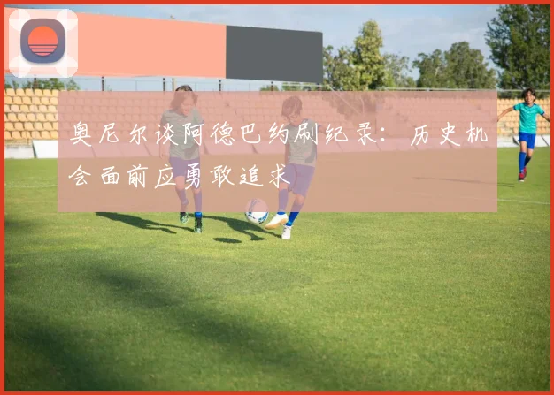 奥尼尔谈阿德巴约刷纪录：历史机会面前应勇敢追求