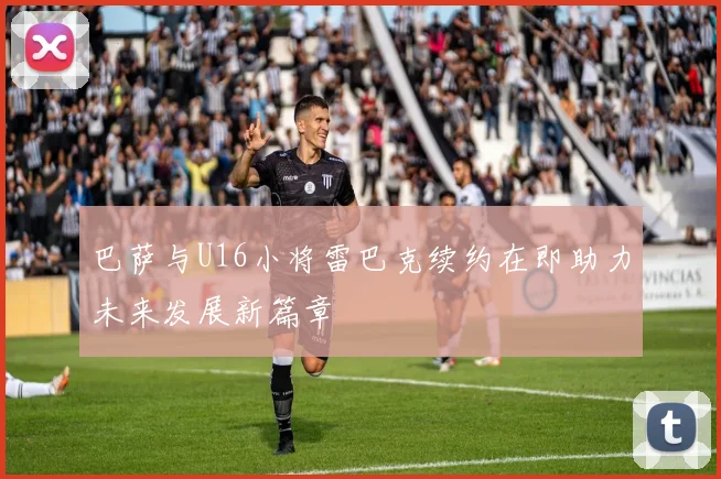 巴萨与U16小将雷巴克续约在即助力未来发展新篇章