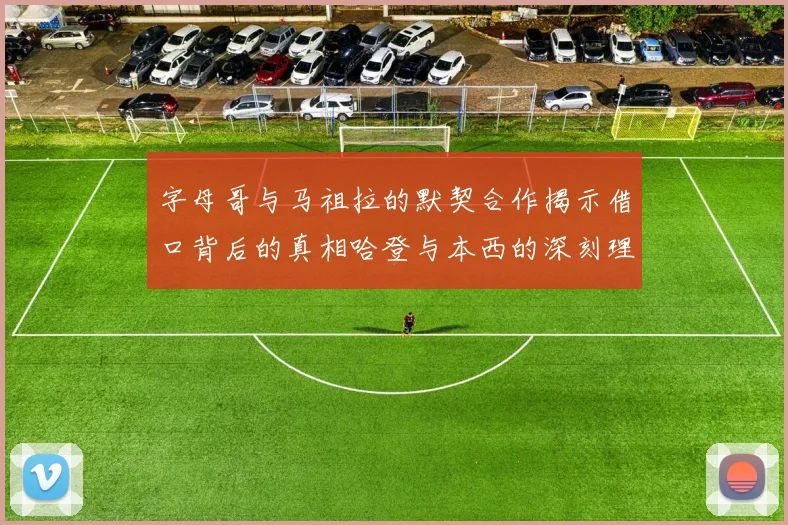 字母哥与马祖拉的默契合作揭示借口背后的真相哈登与本西的深刻理解