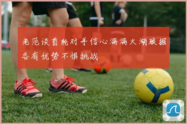 老范谈首轮对手信心满满火湖狼掘各有优势不惧挑战