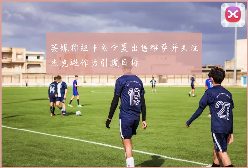 英媒称纽卡或今夏出售维萨并关注杰克逊作为引援目标