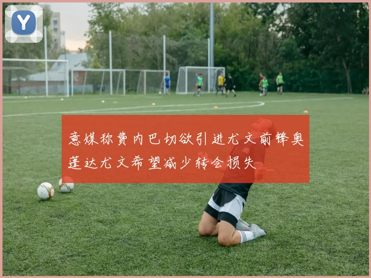 意媒称费内巴切欲引进尤文前锋奥蓬达尤文希望减少转会损失