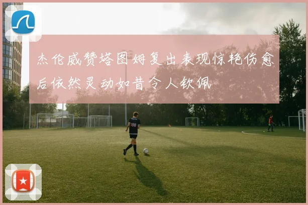 杰伦威赞塔图姆复出表现惊艳伤愈后依然灵动如昔令人钦佩